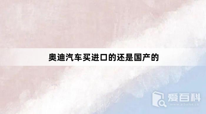 奥迪汽车买进口的还是国产的？奥迪汽车在哪里买比较好