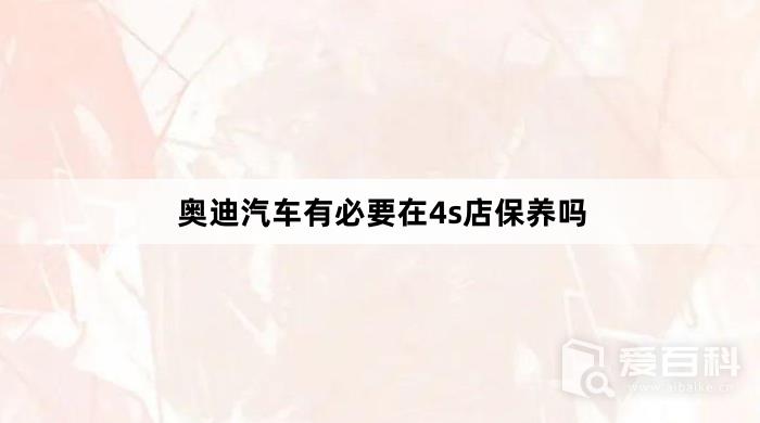 奥迪汽车有必要在4s店保养吗？奥迪汽车在4s店保养好不好