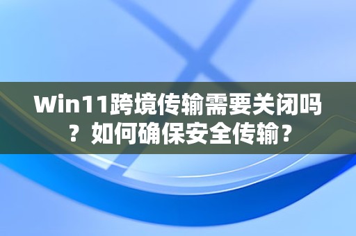 Win11跨境传输需要关闭吗？如何确保安全传输？-趣考网