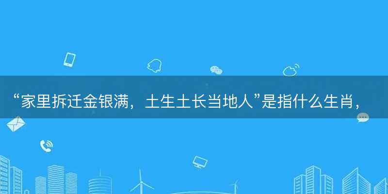 家里拆迁金银满?土生土长当地人是指什么生肖?打一正确生肖原文解答解释落实-图1 家里拆迁金银满?土生土长当地人是指什么生肖?打一正确生肖原文解答解释落实-图1