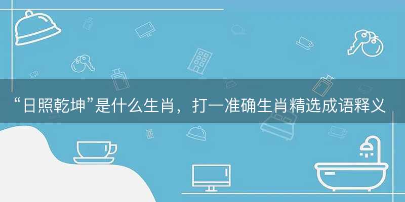 日照乾坤是什么生肖?打一准确生肖精选成语释义解释落实-图1 日照乾坤是什么生肖?打一准确生肖精选成语释义解释落实-图1
