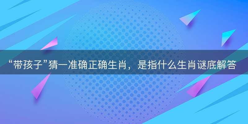 带孩子猜一准确正确生肖?是指什么生肖谜底解答释义落实-图1 带孩子猜一准确正确生肖?是指什么生肖谜底解答释义落实-图1