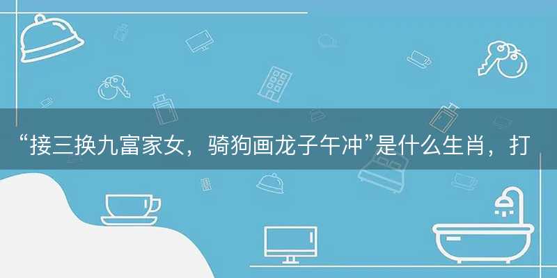接三换九富家女?骑狗画龙子午冲是什么生肖?打一最佳准确正确生肖最佳答案释义解释落实-图1 接三换九富家女?骑狗画龙子午冲是什么生肖?打一最佳准确正确生肖最佳答案释义解释落实-图1