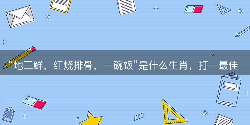 地三鲜?红烧排骨?一碗饭是什么生肖?打一最佳准确正确生肖最佳答案释义解释落实-图1 地三鲜?红烧排骨?一碗饭是什么生肖?打一最佳准确正确生肖最佳答案释义解释落实-图1