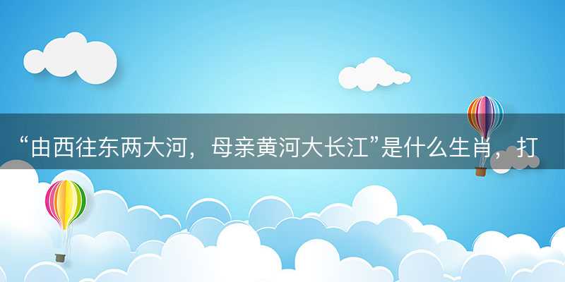 由西往东两大河?母亲黄河大长江是什么生肖?打一准确生肖精选成语释义解释落实-图1 由西往东两大河?母亲黄河大长江是什么生肖?打一准确生肖精选成语释义解释落实-图1
