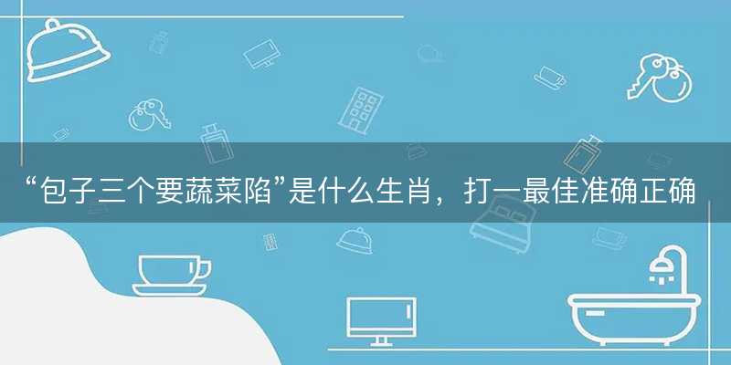 包子三个要蔬菜陷是什么生肖?打一最佳准确正确生肖最佳答案释义解释落实-图1 包子三个要蔬菜陷是什么生肖?打一最佳准确正确生肖最佳答案释义解释落实-图1