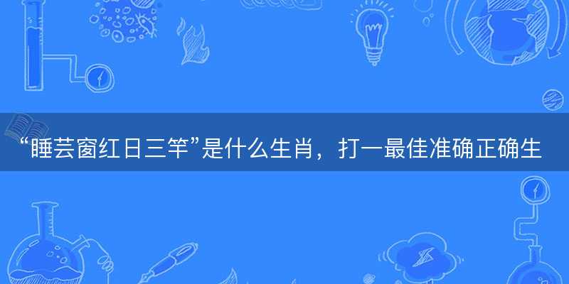 睡芸窗红日三竿是什么生肖?打一最佳准确正确生肖最佳答案释义解释落实-图1 睡芸窗红日三竿是什么生肖?打一最佳准确正确生肖最佳答案释义解释落实-图1
