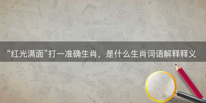 红光满面打一准确生肖?是什么生肖词语解释释义落实-图1 红光满面打一准确生肖?是什么生肖词语解释释义落实-图1