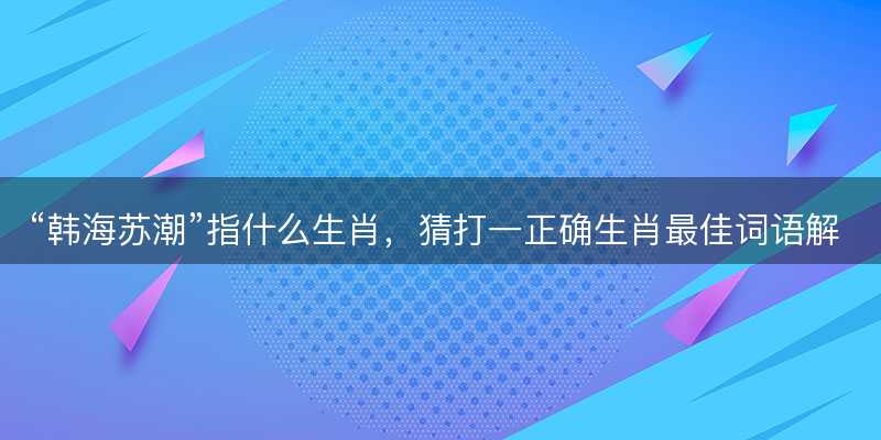 韩海苏潮指什么生肖?猜打一正确生肖最佳词语解释落实-图1 韩海苏潮指什么生肖?猜打一正确生肖最佳词语解释落实-图1
