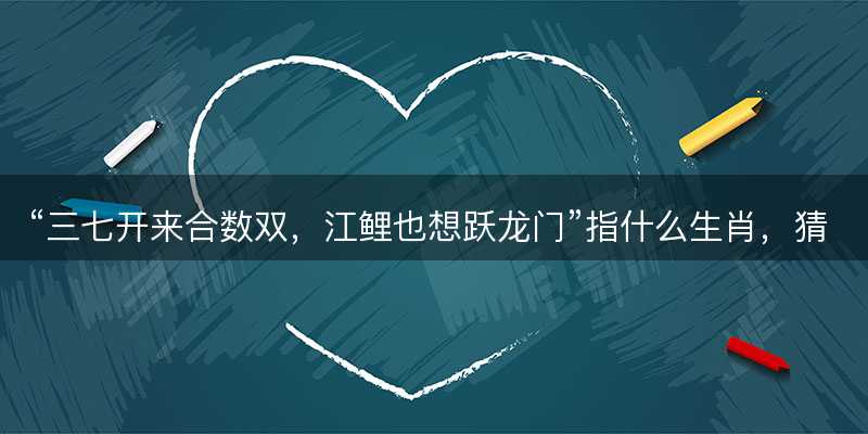 三七开来合数双?江鲤也想跃龙门指什么生肖?猜打一正确生肖最佳词语解释落实-图1 三七开来合数双?江鲤也想跃龙门指什么生肖?猜打一正确生肖最佳词语解释落实-图1