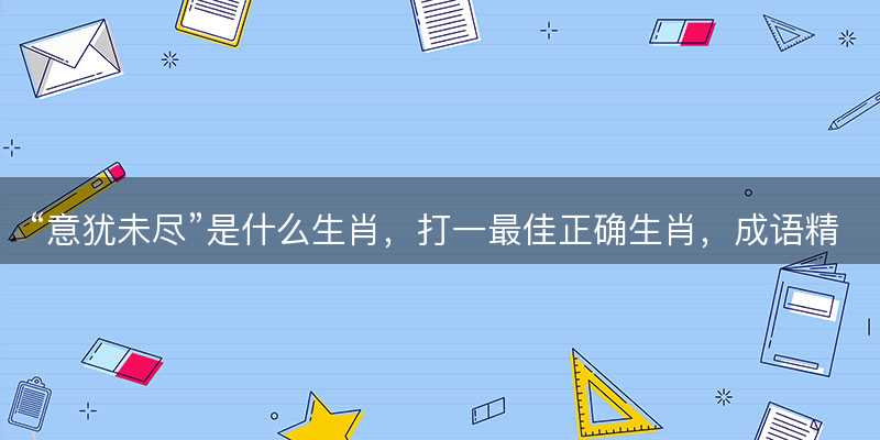 意犹未尽是什么生肖?打一最佳正确生肖?成语精选解释落实-图1 意犹未尽是什么生肖?打一最佳正确生肖?成语精选解释落实-图1