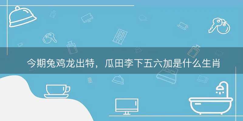 今期兔鸡龙出特?瓜田李下五六加是什么生肖?打一最佳准确生肖成语解析释义解释落实-图1 今期兔鸡龙出特?瓜田李下五六加是什么生肖?打一最佳准确生肖成语解析释义解释落实-图1