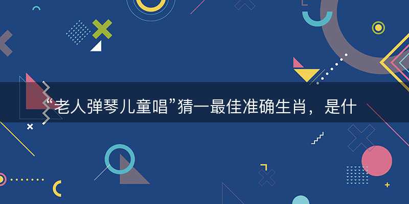 老人弹琴儿童唱猜一最佳准确生肖?是什么生肖精选解析释义解释落实-图1 老人弹琴儿童唱猜一最佳准确生肖?是什么生肖精选解析释义解释落实-图1