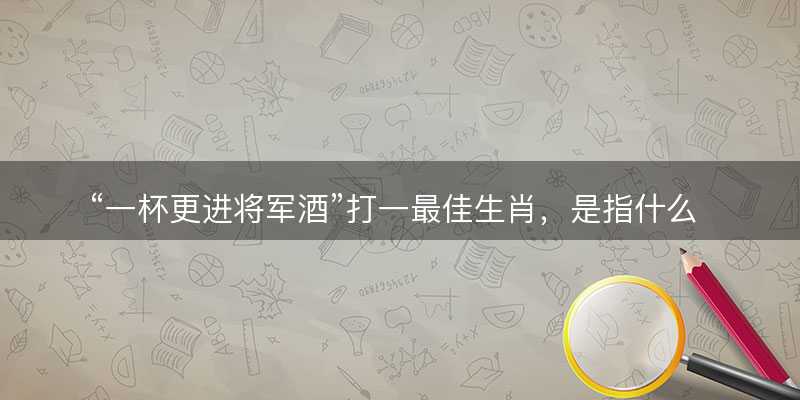 一杯更进将军酒打一最佳生肖?是指什么生肖?词语解答解释落实-图1 一杯更进将军酒打一最佳生肖?是指什么生肖?词语解答解释落实-图1