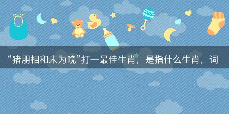 猪朋相和未为晚打一最佳生肖-图1 猪朋相和未为晚打一最佳生肖-图1