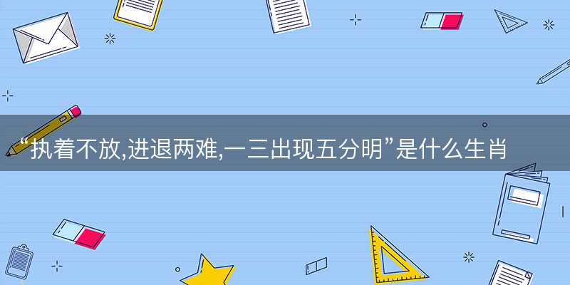 执着不放,进退两难,一三出现五分明是什么生肖,打一准确生肖精选词语释义解释落实-图1 执着不放,进退两难,一三出现五分明是什么生肖,打一准确生肖精选词语释义解释落实-图1