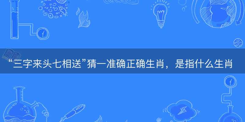 三字来头七相送猜一准确正确生肖-图1 三字来头七相送猜一准确正确生肖-图1