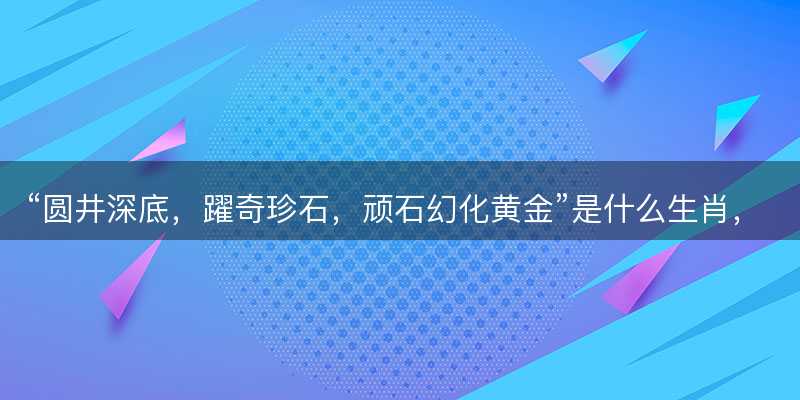 圆井深底,躍奇珍石,顽石幻化黄金是什么生肖-图1 圆井深底,躍奇珍石,顽石幻化黄金是什么生肖-图1