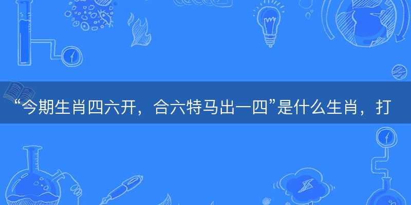 今期生肖四六开,合六特马出一四是什么生肖-图1 今期生肖四六开,合六特马出一四是什么生肖-图1