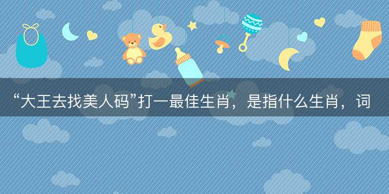 大王去找美人码打一最佳生肖-图1 大王去找美人码打一最佳生肖-图1