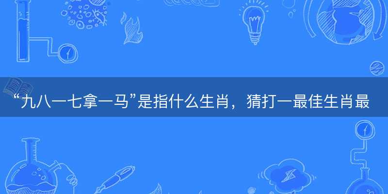 九八一七拿一马是指什么生肖-图1 九八一七拿一马是指什么生肖-图1