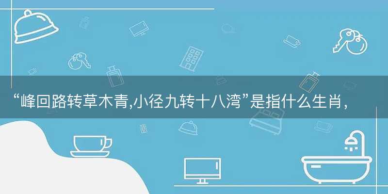 峰回路转草木青,小径九转十八湾是指什么生肖-图1 峰回路转草木青,小径九转十八湾是指什么生肖-图1