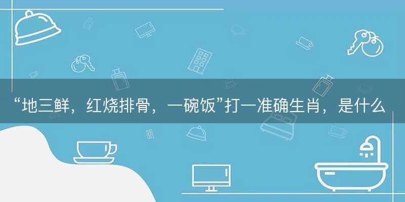 地三鲜,红烧排骨,一碗饭打一准确生肖-图1 地三鲜,红烧排骨,一碗饭打一准确生肖-图1